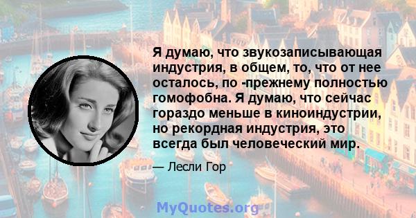 Я думаю, что звукозаписывающая индустрия, в общем, то, что от нее осталось, по -прежнему полностью гомофобна. Я думаю, что сейчас гораздо меньше в киноиндустрии, но рекордная индустрия, это всегда был человеческий мир.