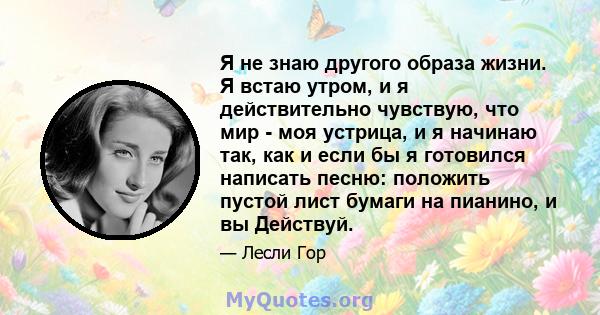 Я не знаю другого образа жизни. Я встаю утром, и я действительно чувствую, что мир - моя устрица, и я начинаю так, как и если бы я готовился написать песню: положить пустой лист бумаги на пианино, и вы Действуй.