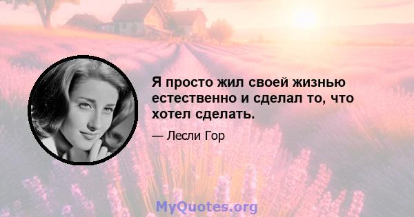 Я просто жил своей жизнью естественно и сделал то, что хотел сделать.