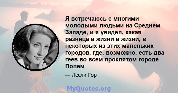 Я встречаюсь с многими молодыми людьми на Среднем Западе, и я увидел, какая разница в жизни в жизни, в некоторых из этих маленьких городов, где, возможно, есть два геев во всем проклятом городе Полем