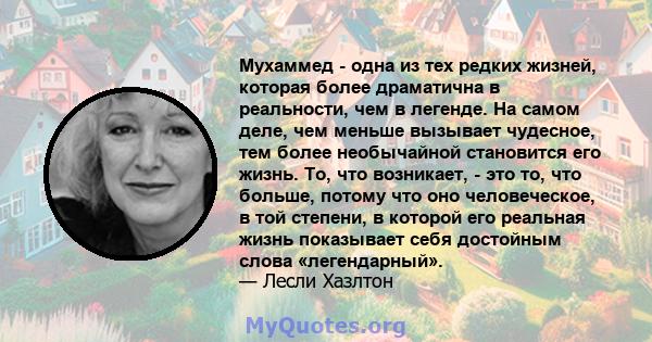 Мухаммед - одна из тех редких жизней, которая более драматична в реальности, чем в легенде. На самом деле, чем меньше вызывает чудесное, тем более необычайной становится его жизнь. То, что возникает, - это то, что