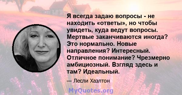 Я всегда задаю вопросы - не находить «ответы», но чтобы увидеть, куда ведут вопросы. Мертвые заканчиваются иногда? Это нормально. Новые направления? Интересный. Отличное понимание? Чрезмерно амбициозный. Взгляд здесь и