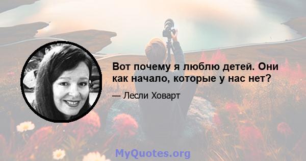 Вот почему я люблю детей. Они как начало, которые у нас нет?