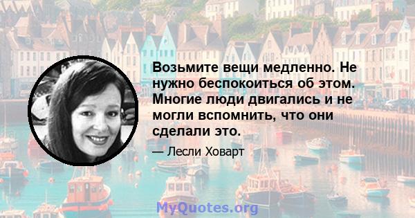 Возьмите вещи медленно. Не нужно беспокоиться об этом. Многие люди двигались и не могли вспомнить, что они сделали это.