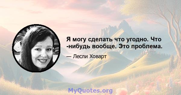 Я могу сделать что угодно. Что -нибудь вообще. Это проблема.