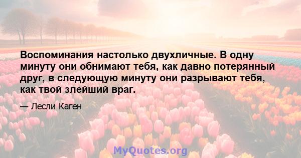 Воспоминания настолько двухличные. В одну минуту они обнимают тебя, как давно потерянный друг, в следующую минуту они разрывают тебя, как твой злейший враг.