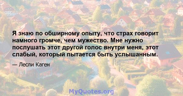 Я знаю по обширному опыту, что страх говорит намного громче, чем мужество. Мне нужно послушать этот другой голос внутри меня, этот слабый, который пытается быть услышанным.