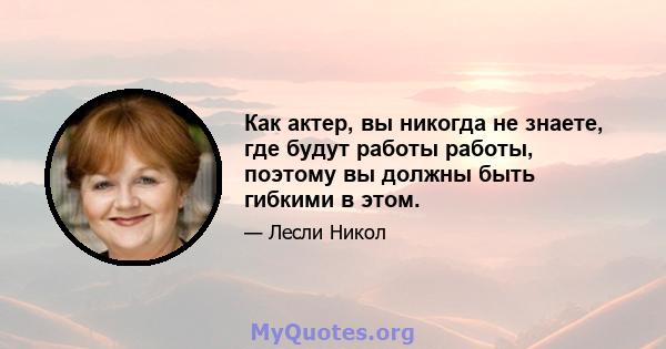 Как актер, вы никогда не знаете, где будут работы работы, поэтому вы должны быть гибкими в этом.