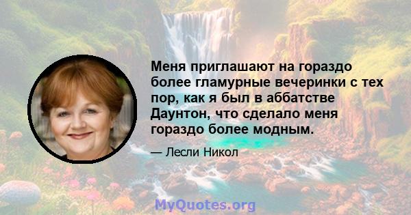 Меня приглашают на гораздо более гламурные вечеринки с тех пор, как я был в аббатстве Даунтон, что сделало меня гораздо более модным.