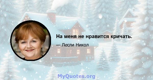 На меня не нравится кричать.