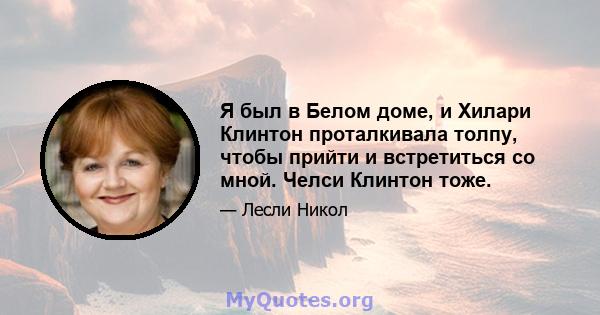 Я был в Белом доме, и Хилари Клинтон проталкивала толпу, чтобы прийти и встретиться со мной. Челси Клинтон тоже.