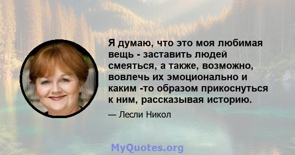 Я думаю, что это моя любимая вещь - заставить людей смеяться, а также, возможно, вовлечь их эмоционально и каким -то образом прикоснуться к ним, рассказывая историю.