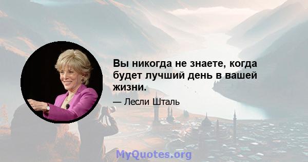 Вы никогда не знаете, когда будет лучший день в вашей жизни.