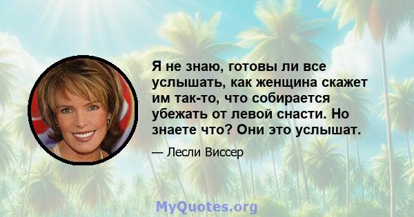 Я не знаю, готовы ли все услышать, как женщина скажет им так-то, что собирается убежать от левой снасти. Но знаете что? Они это услышат.