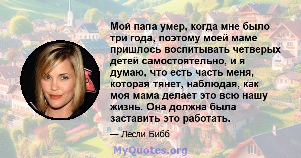 Мой папа умер, когда мне было три года, поэтому моей маме пришлось воспитывать четверых детей самостоятельно, и я думаю, что есть часть меня, которая тянет, наблюдая, как моя мама делает это всю нашу жизнь. Она должна