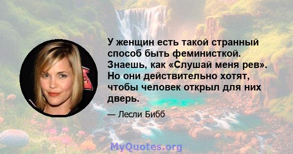 У женщин есть такой странный способ быть феминисткой. Знаешь, как «Слушай меня рев». Но они действительно хотят, чтобы человек открыл для них дверь.