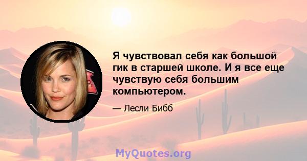 Я чувствовал себя как большой гик в старшей школе. И я все еще чувствую себя большим компьютером.