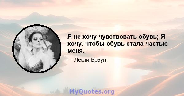 Я не хочу чувствовать обувь; Я хочу, чтобы обувь стала частью меня.