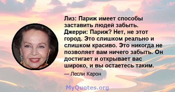 Лиз: Париж имеет способы заставить людей забыть. Джерри: Париж? Нет, не этот город. Это слишком реально и слишком красиво. Это никогда не позволяет вам ничего забыть. Он достигает и открывает вас широко, и вы остаетесь