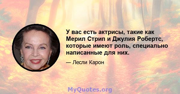 У вас есть актрисы, такие как Мерил Стрип и Джулия Робертс, которые имеют роль, специально написанные для них.