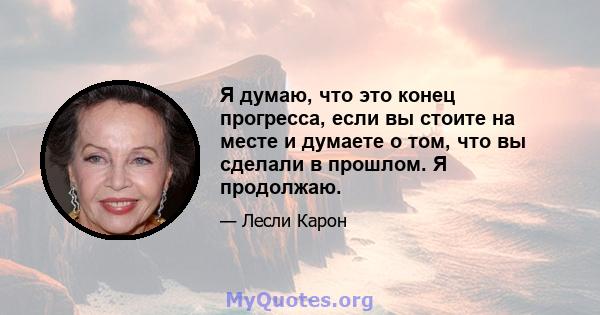 Я думаю, что это конец прогресса, если вы стоите на месте и думаете о том, что вы сделали в прошлом. Я продолжаю.