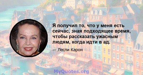 Я получил то, что у меня есть сейчас, зная подходящее время, чтобы рассказать ужасным людям, когда идти в ад.