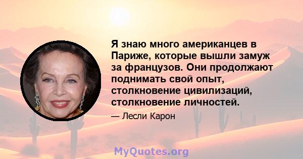 Я знаю много американцев в Париже, которые вышли замуж за французов. Они продолжают поднимать свой опыт, столкновение цивилизаций, столкновение личностей.