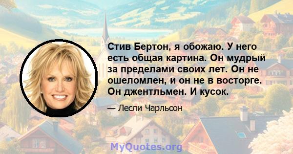 Стив Бертон, я обожаю. У него есть общая картина. Он мудрый за пределами своих лет. Он не ошеломлен, и он не в восторге. Он джентльмен. И кусок.