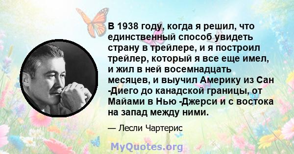 В 1938 году, когда я решил, что единственный способ увидеть страну в трейлере, и я построил трейлер, который я все еще имел, и жил в ней восемнадцать месяцев, и выучил Америку из Сан -Диего до канадской границы, от