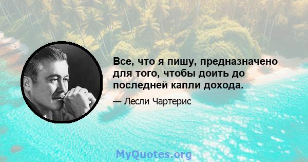 Все, что я пишу, предназначено для того, чтобы доить до последней капли дохода.