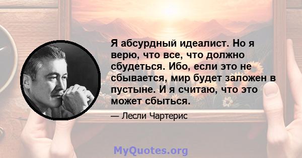 Я абсурдный идеалист. Но я верю, что все, что должно сбудеться. Ибо, если это не сбывается, мир будет заложен в пустыне. И я считаю, что это может сбыться.