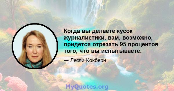 Когда вы делаете кусок журналистики, вам, возможно, придется отрезать 95 процентов того, что вы испытываете.