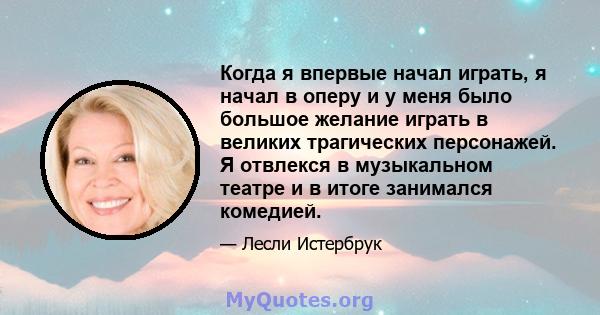 Когда я впервые начал играть, я начал в оперу и у меня было большое желание играть в великих трагических персонажей. Я отвлекся в музыкальном театре и в итоге занимался комедией.