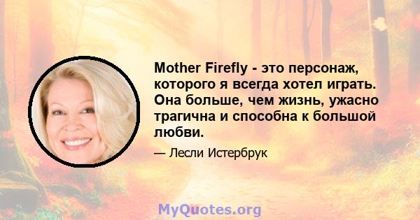 Mother Firefly - это персонаж, которого я всегда хотел играть. Она больше, чем жизнь, ужасно трагична и способна к большой любви.