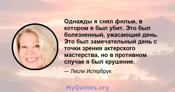 Однажды я снял фильм, в котором я был убит. Это был болезненный, ужасающий день. Это был замечательный день с точки зрения актерского мастерства, но в противном случае я был крушение.