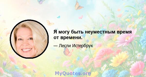 Я могу быть неуместным время от времени.