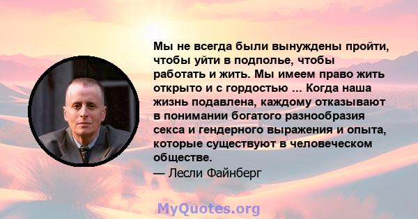 Мы не всегда были вынуждены пройти, чтобы уйти в подполье, чтобы работать и жить. Мы имеем право жить открыто и с гордостью ... Когда наша жизнь подавлена, каждому отказывают в понимании богатого разнообразия секса и