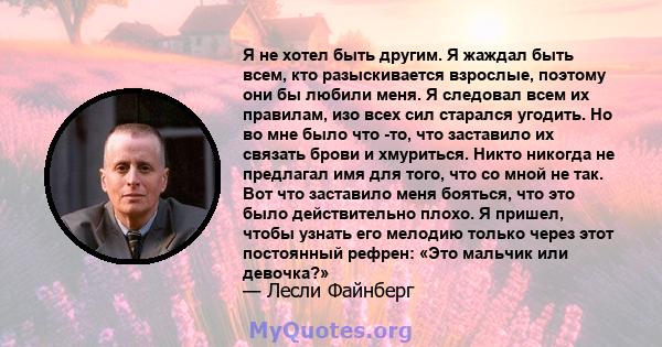 Я не хотел быть другим. Я жаждал быть всем, кто разыскивается взрослые, поэтому они бы любили меня. Я следовал всем их правилам, изо всех сил старался угодить. Но во мне было что -то, что заставило их связать брови и