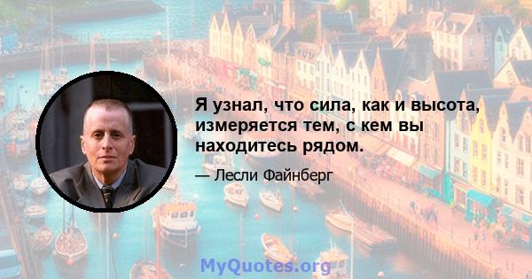 Я узнал, что сила, как и высота, измеряется тем, с кем вы находитесь рядом.