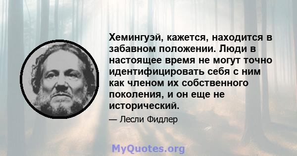 Хемингуэй, кажется, находится в забавном положении. Люди в настоящее время не могут точно идентифицировать себя с ним как членом их собственного поколения, и он еще не исторический.