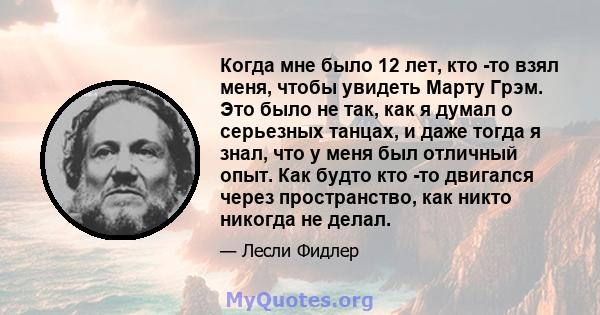 Когда мне было 12 лет, кто -то взял меня, чтобы увидеть Марту Грэм. Это было не так, как я думал о серьезных танцах, и даже тогда я знал, что у меня был отличный опыт. Как будто кто -то двигался через пространство, как