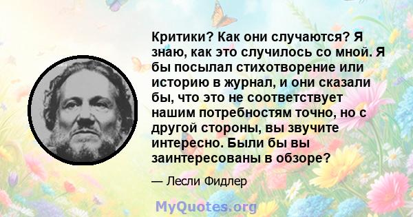 Критики? Как они случаются? Я знаю, как это случилось со мной. Я бы посылал стихотворение или историю в журнал, и они сказали бы, что это не соответствует нашим потребностям точно, но с другой стороны, вы звучите