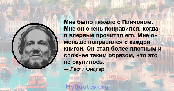 Мне было тяжело с Пинчоном. Мне он очень понравился, когда я впервые прочитал его. Мне он меньше понравился с каждой книгой. Он стал более плотным и сложнее таким образом, что это не окупилось.