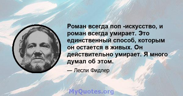 Роман всегда поп -искусство, и роман всегда умирает. Это единственный способ, которым он остается в живых. Он действительно умирает. Я много думал об этом.