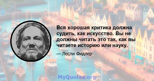 Вся хорошая критика должна судить, как искусство. Вы не должны читать это так, как вы читаете историю или науку.