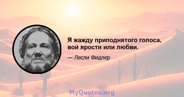 Я жажду приподнятого голоса, вой ярости или любви.