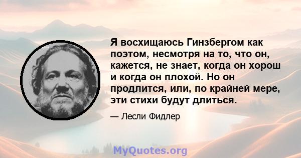 Я восхищаюсь Гинзбергом как поэтом, несмотря на то, что он, кажется, не знает, когда он хорош и когда он плохой. Но он продлится, или, по крайней мере, эти стихи будут длиться.