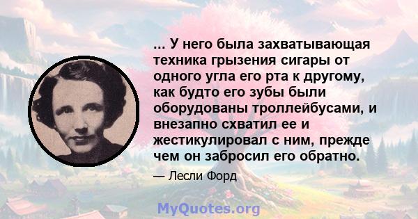 ... У него была захватывающая техника грызения сигары от одного угла его рта к другому, как будто его зубы были оборудованы троллейбусами, и внезапно схватил ее и жестикулировал с ним, прежде чем он забросил его обратно.