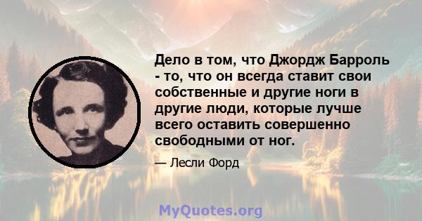 Дело в том, что Джордж Барроль - то, что он всегда ставит свои собственные и другие ноги в другие люди, которые лучше всего оставить совершенно свободными от ног.