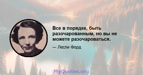 Все в порядке, быть разочарованным, но вы не можете разочароваться.